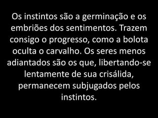 Os instintos são a germinação e os
embriões dos sentimentos. Trazem
consigo o progresso, como a bolota
oculta o carvalho. Os seres menos
adiantados são os que, libertando-se
lentamente de sua crisálida,
permanecem subjugados pelos
instintos.
 