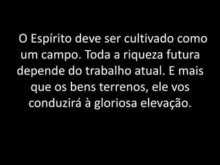 6 O Espírito deve ser cultivado como
um campo. Toda a riqueza futura
depende do trabalho atual. E mais
que os bens terrenos, ele vos
conduzirá à gloriosa elevação.
 