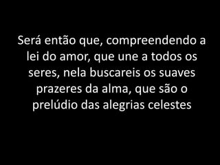 Será então que, compreendendo a
lei do amor, que une a todos os
seres, nela buscareis os suaves
prazeres da alma, que são o
prelúdio das alegrias celestes
 