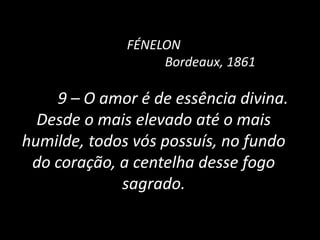 FÉNELON
Bordeaux, 1861
9 – O amor é de essência divina.
Desde o mais elevado até o mais
humilde, todos vós possuís, no fundo
do coração, a centelha desse fogo
sagrado.
 