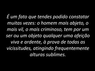 É um fato que tendes podido constatar
muitas vezes: o homem mais abjeto, o
mais vil, o mais criminoso, tem por um
ser ou um objeto qualquer uma afeição
viva e ardente, à prova de todas as
vicissitudes, atingindo frequentemente
alturas sublimes.
 