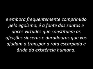 e embora frequentemente comprimido
pelo egoísmo, é a fonte das santas e
doces virtudes que constituem as
afeições sinceras e duradouras que vos
ajudam a transpor a rota escarpada e
árida da existência humana.
 