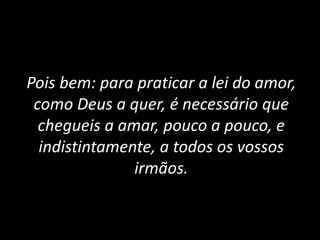 Pois bem: para praticar a lei do amor,
como Deus a quer, é necessário que
chegueis a amar, pouco a pouco, e
indistintamente, a todos os vossos
irmãos.
 