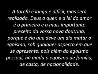 A tarefa é longa e difícil, mas será
realizada. Deus o quer, e a lei do amor
é o primeiro e o mais importante
preceito da vossa nova doutrina,
porque é ela que deve um dia matar o
egoísmo, sob qualquer aspecto em que
se apresente, pois além do egoísmo
pessoal, há ainda o egoísmo de família,
de casta, de nacionalidade.
 