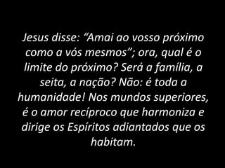 Jesus disse: “Amai ao vosso próximo
como a vós mesmos”; ora, qual é o
limite do próximo? Será a família, a
seita, a nação? Não: é toda a
humanidade! Nos mundos superiores,
é o amor recíproco que harmoniza e
dirige os Espíritos adiantados que os
habitam.
 