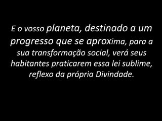 E o vosso planeta, destinado a um
progresso que se aproxima, para a
sua transformação social, verá seus
habitantes praticarem essa lei sublime,
reflexo da própria Divindade.
 