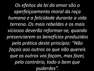 Os efeitos da lei do amor são o
aperfeiçoamento moral da raça
humana e a felicidade durante a vida
terrena. Os mais rebeldes e os mais
viciosos deverão reformar-se, quando
presenciarem os benefícios produzidos
pela prática deste princípio: “Não
façais aos outros os que não quereis
que os outros vos façam, mas fazei,
pelo contrário, todo o bem que
puderdes”.
 