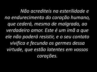 Não acrediteis na esterilidade e
no endurecimento do coração humano,
que cederá, mesmo de malgrado, ao
verdadeiro amor. Este é um imã a que
ele não poderá resistir, e o seu contato
vivifica e fecunda os germes dessa
virtude, que estão latentes em vossos
corações.
 