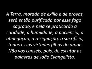 A Terra, morada de exílio e de provas,
será então purificada por esse fogo
sagrado, e nela se praticarão a
caridade, a humildade, a paciência, a
abnegação, a resignação, o sacrifício,
todas essas virtudes filhas do amor.
Não vos canseis, pois, de escutar as
palavras de João Evangelista.
 