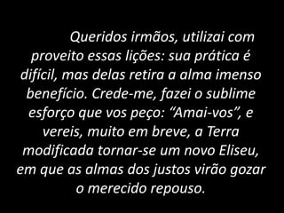 Queridos irmãos, utilizai com
proveito essas lições: sua prática é
difícil, mas delas retira a alma imenso
benefício. Crede-me, fazei o sublime
esforço que vos peço: “Amai-vos”, e
vereis, muito em breve, a Terra
modificada tornar-se um novo Eliseu,
em que as almas dos justos virão gozar
o merecido repouso.
 