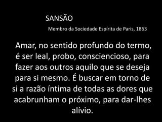 Amar, no sentido profundo do termo,
é ser leal, probo, consciencioso, para
fazer aos outros aquilo que se deseja
para si mesmo. É buscar em torno de
si a razão íntima de todas as dores que
acabrunham o próximo, para dar-lhes
alívio.
SANSÃO
Membro da Sociedade Espírita de Paris, 1863
 