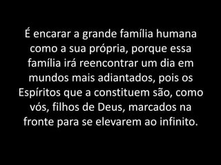 É encarar a grande família humana
como a sua própria, porque essa
família irá reencontrar um dia em
mundos mais adiantados, pois os
Espíritos que a constituem são, como
vós, filhos de Deus, marcados na
fronte para se elevarem ao infinito.
 