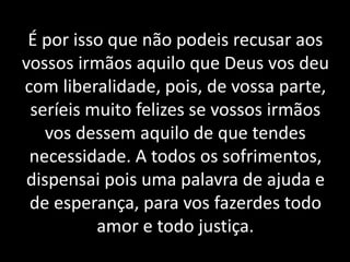 É por isso que não podeis recusar aos
vossos irmãos aquilo que Deus vos deu
com liberalidade, pois, de vossa parte,
seríeis muito felizes se vossos irmãos
vos dessem aquilo de que tendes
necessidade. A todos os sofrimentos,
dispensai pois uma palavra de ajuda e
de esperança, para vos fazerdes todo
amor e todo justiça.
 