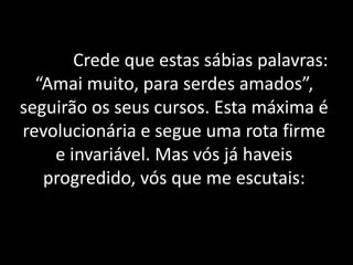 Crede que estas sábias palavras:
“Amai muito, para serdes amados”,
seguirão os seus cursos. Esta máxima é
revolucionária e segue uma rota firme
e invariável. Mas vós já haveis
progredido, vós que me escutais:
 
