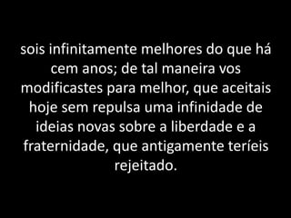 sois infinitamente melhores do que há
cem anos; de tal maneira vos
modificastes para melhor, que aceitais
hoje sem repulsa uma infinidade de
ideias novas sobre a liberdade e a
fraternidade, que antigamente teríeis
rejeitado.
 