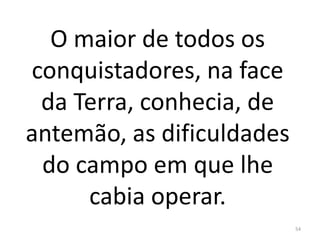 O maior de todos os
conquistadores, na face
da Terra, conhecia, de
antemão, as dificuldades
do campo em que lhe
cabia operar.
54
 