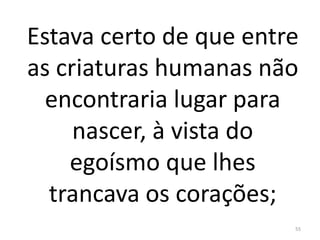 Estava certo de que entre
as criaturas humanas não
encontraria lugar para
nascer, à vista do
egoísmo que lhes
trancava os corações;
55
 