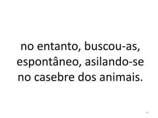 no entanto, buscou-as,
espontâneo, asilando-se
no casebre dos animais.
56
 
