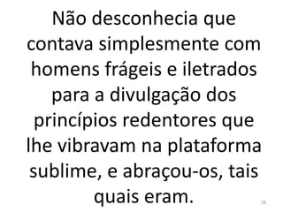 Não desconhecia que
contava simplesmente com
homens frágeis e iletrados
para a divulgação dos
princípios redentores que
lhe vibravam na plataforma
sublime, e abraçou-os, tais
quais eram. 58
 
