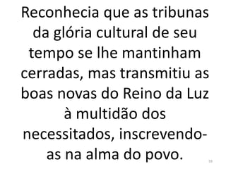 Reconhecia que as tribunas
da glória cultural de seu
tempo se lhe mantinham
cerradas, mas transmitiu as
boas novas do Reino da Luz
à multidão dos
necessitados, inscrevendo-
as na alma do povo. 59
 