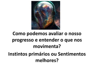 Como podemos avaliar o nosso
progresso e entender o que nos
movimenta?
Instintos primários ou Sentimentos
melhores?
 