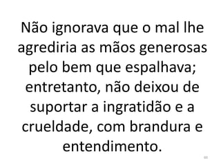 Não ignorava que o mal lhe
agrediria as mãos generosas
pelo bem que espalhava;
entretanto, não deixou de
suportar a ingratidão e a
crueldade, com brandura e
entendimento. 60
 