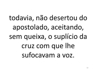 todavia, não desertou do
apostolado, aceitando,
sem queixa, o suplício da
cruz com que lhe
sufocavam a voz.
62
 