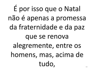 É por isso que o Natal
não é apenas a promessa
da fraternidade e da paz
que se renova
alegremente, entre os
homens, mas, acima de
tudo, 63
 