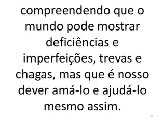 compreendendo que o
mundo pode mostrar
deficiências e
imperfeições, trevas e
chagas, mas que é nosso
dever amá-lo e ajudá-lo
mesmo assim.
65
 