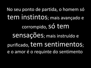 No seu ponto de partida, o homem só
tem instintos; mais avançado e
corrompido, só tem
sensações; mais instruído e
purificado, tem sentimentos;
e o amor é o requinte do sentimento.
 