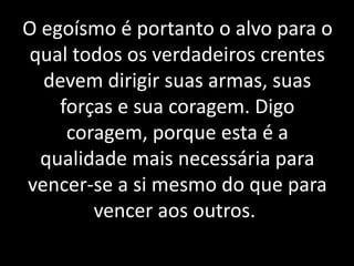 O egoísmo é portanto o alvo para o
qual todos os verdadeiros crentes
devem dirigir suas armas, suas
forças e sua coragem. Digo
coragem, porque esta é a
qualidade mais necessária para
vencer-se a si mesmo do que para
vencer aos outros..
 