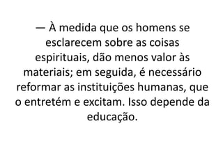 — À medida que os homens se
esclarecem sobre as coisas
espirituais, dão menos valor às
materiais; em seguida, é necessário
reformar as instituições humanas, que
o entretém e excitam. Isso depende da
educação.
 