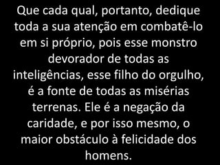 Que cada qual, portanto, dedique
toda a sua atenção em combatê-lo
em si próprio, pois esse monstro
devorador de todas as
inteligências, esse filho do orgulho,
é a fonte de todas as misérias
terrenas. Ele é a negação da
caridade, e por isso mesmo, o
maior obstáculo à felicidade dos
homens.
 