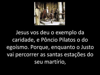 Jesus vos deu o exemplo da
caridade, e Pôncio Pilatos o do
egoísmo. Porque, enquanto o Justo
vai percorrer as santas estações do
seu martírio,
 