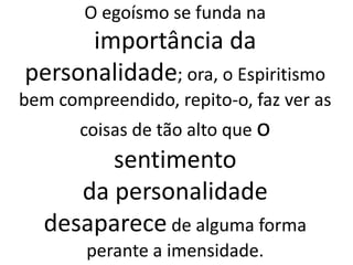 O egoísmo se funda na
importância da
personalidade; ora, o Espiritismo
bem compreendido, repito-o, faz ver as
coisas de tão alto que o
sentimento
da personalidade
desaparece de alguma forma
perante a imensidade.
 
