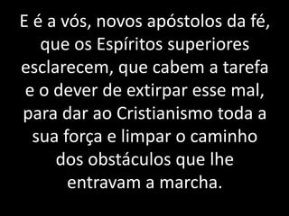 E é a vós, novos apóstolos da fé,
que os Espíritos superiores
esclarecem, que cabem a tarefa
e o dever de extirpar esse mal,
para dar ao Cristianismo toda a
sua força e limpar o caminho
dos obstáculos que lhe
entravam a marcha.
 