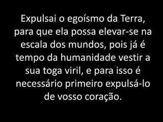 Expulsai o egoísmo da Terra,
para que ela possa elevar-se na
escala dos mundos, pois já é
tempo da humanidade vestir a
sua toga viril, e para isso é
necessário primeiro expulsá-lo
de vosso coração.
 