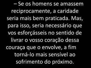 12 – Se os homens se amassem
reciprocamente, a caridade
seria mais bem praticada. Mas,
para isso, seria necessário que
vos esforçásseis no sentido de
livrar o vosso coração dessa
couraça que o envolve, a fim de
torná-lo mais sensível ao
sofrimento do próximo.
 