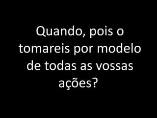 Quando, pois o
tomareis por modelo
de todas as vossas
ações?
 