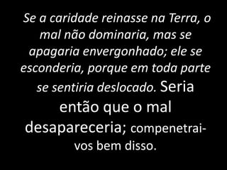 Se a caridade reinasse na Terra, o
mal não dominaria, mas se
apagaria envergonhado; ele se
esconderia, porque em toda parte
se sentiria deslocado. Seria
então que o mal
desapareceria; compenetrai-
vos bem disso.
 