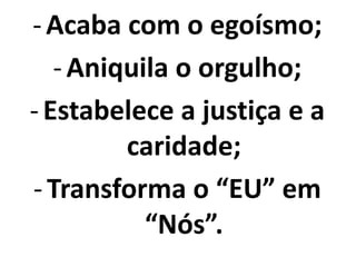 -Acaba com o egoísmo;
-Aniquila o orgulho;
-Estabelece a justiça e a
caridade;
-Transforma o “EU” em
“Nós”.
 
