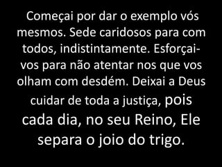 Começai por dar o exemplo vós
mesmos. Sede caridosos para com
todos, indistintamente. Esforçai-
vos para não atentar nos que vos
olham com desdém. Deixai a Deus
cuidar de toda a justiça, pois
cada dia, no seu Reino, Ele
separa o joio do trigo.
 