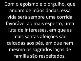 Com o egoísmo e o orgulho, que
andam de mãos dadas, essa
vida será sempre uma corrida
favorável ao mais esperto, uma
luta de interesses, em que as
mais santas afeições são
calcadas aos pés, em que nem
mesmo os sagrados laços de
família são respeitados.
 