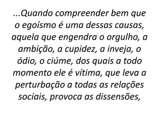 ...Quando compreender bem que
o egoísmo é uma dessas causas,
aquela que engendra o orgulho, a
ambição, a cupidez, a inveja, o
ódio, o ciúme, dos quais a todo
momento ele é vítima, que leva a
perturbação a todas as relações
sociais, provoca as dissensões,
 