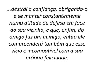 ...destrói a confiança, obrigando-o
a se manter constantemente
numa atitude de defesa em face
do seu vizinho, e que, enfim, do
amigo faz um inimigo, então ele
compreenderá também que esse
vício é incompatível com a sua
própria felicidade.
 