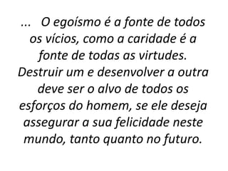 ... O egoísmo é a fonte de todos
os vícios, como a caridade é a
fonte de todas as virtudes.
Destruir um e desenvolver a outra
deve ser o alvo de todos os
esforços do homem, se ele deseja
assegurar a sua felicidade neste
mundo, tanto quanto no futuro.
 