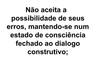 Não aceita a
possibilidade de seus
erros, mantendo-se num
estado de consciência
fechado ao dialogo
construtivo;
 