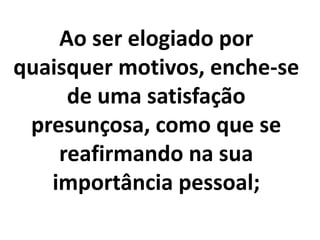 Ao ser elogiado por
quaisquer motivos, enche-se
de uma satisfação
presunçosa, como que se
reafirmando na sua
importância pessoal;
 