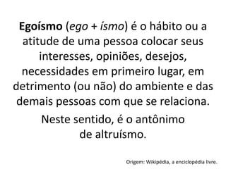 Egoísmo (ego + ísmo) é o hábito ou a
atitude de uma pessoa colocar seus
interesses, opiniões, desejos,
necessidades em primeiro lugar, em
detrimento (ou não) do ambiente e das
demais pessoas com que se relaciona.
Neste sentido, é o antônimo
de altruísmo.
Origem: Wikipédia, a enciclopédia livre.
 