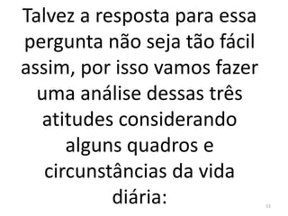 Talvez a resposta para essa
pergunta não seja tão fácil
assim, por isso vamos fazer
uma análise dessas três
atitudes considerando
alguns quadros e
circunstâncias da vida
diária: 53
 